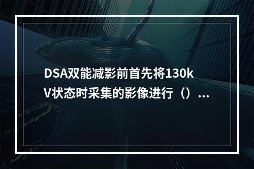 DSA双能减影前首先将130kV状态时采集的影像进行（）因数