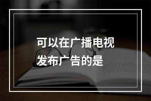 可以在广播电视发布广告的是