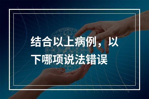 结合以上病例，以下哪项说法错误