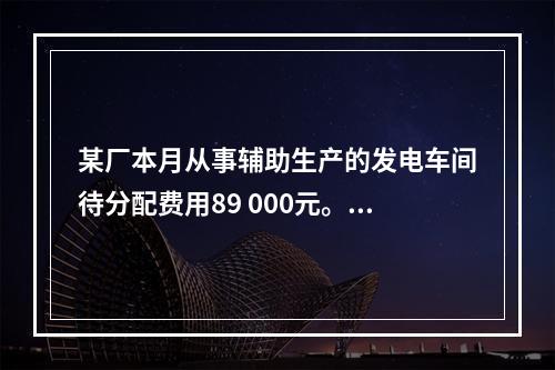 某厂本月从事辅助生产的发电车间待分配费用89 000元。本月