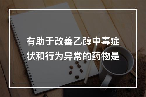 有助于改善乙醇中毒症状和行为异常的药物是