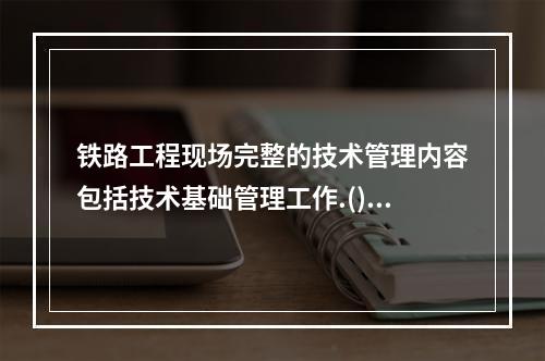 铁路工程现场完整的技术管理内容包括技术基础管理工作.().技