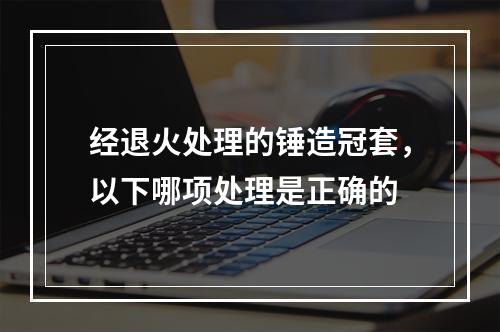 经退火处理的锤造冠套，以下哪项处理是正确的