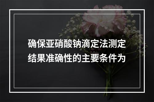 确保亚硝酸钠滴定法测定结果准确性的主要条件为