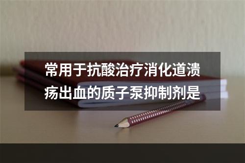 常用于抗酸治疗消化道溃疡出血的质子泵抑制剂是