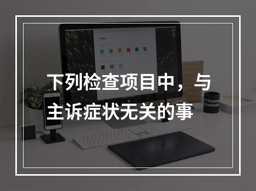 下列检查项目中，与主诉症状无关的事