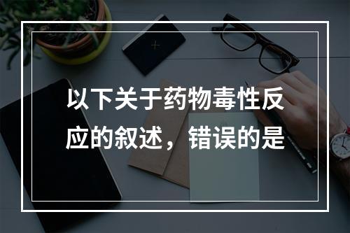 以下关于药物毒性反应的叙述，错误的是