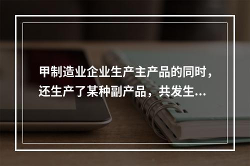 甲制造业企业生产主产品的同时，还生产了某种副产品，共发生生产