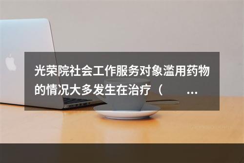 光荣院社会工作服务对象滥用药物的情况大多发生在治疗（　　）的