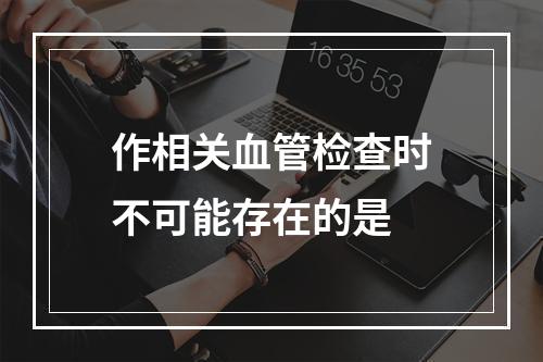 作相关血管检查时不可能存在的是