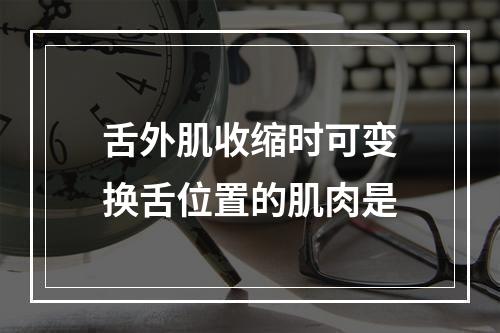 舌外肌收缩时可变换舌位置的肌肉是