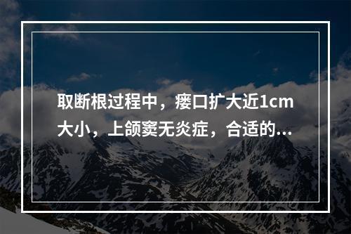 取断根过程中，瘘口扩大近1cm大小，上颌窦无炎症，合适的处理