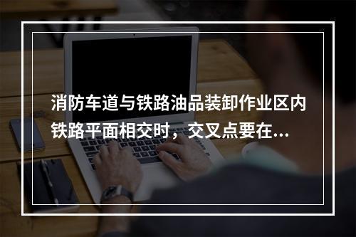 消防车道与铁路油品装卸作业区内铁路平面相交时，交叉点要在铁路