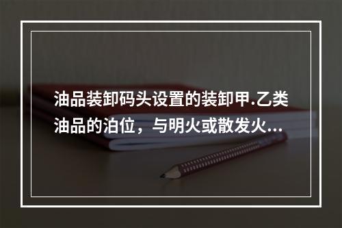 油品装卸码头设置的装卸甲.乙类油品的泊位，与明火或散发火花地