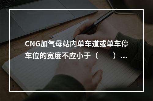 CNG加气母站内单车道或单车停车位的宽度不应小于（  ）m。