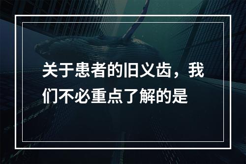 关于患者的旧义齿，我们不必重点了解的是