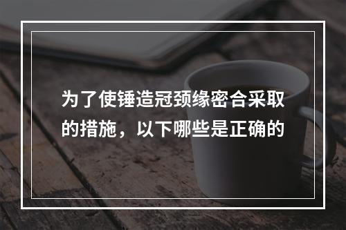 为了使锤造冠颈缘密合采取的措施，以下哪些是正确的