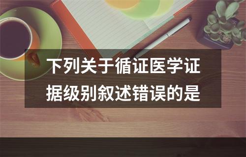 下列关于循证医学证据级别叙述错误的是