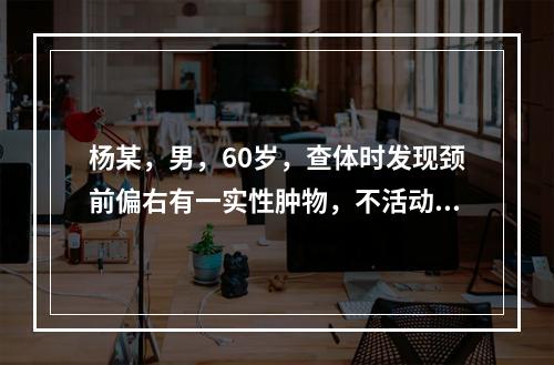 杨某，男，60岁，查体时发现颈前偏右有一实性肿物，不活动，质