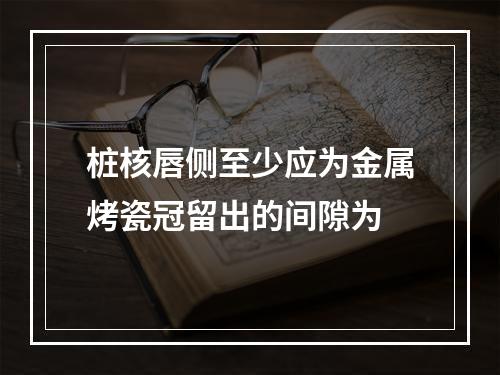 桩核唇侧至少应为金属烤瓷冠留出的间隙为