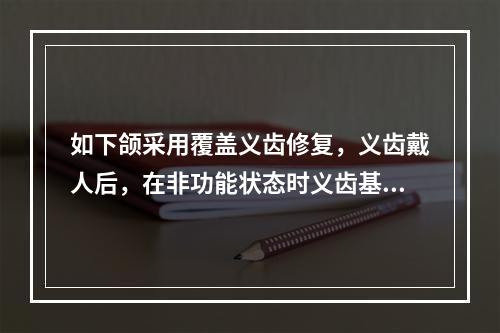 如下颌采用覆盖义齿修复，义齿戴人后，在非功能状态时义齿基托与