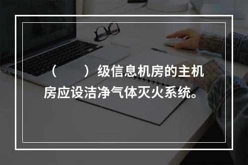 （  ）级信息机房的主机房应设洁净气体灭火系统。