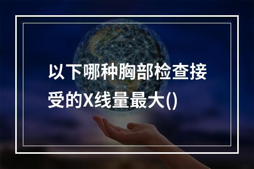 以下哪种胸部检查接受的X线量最大()