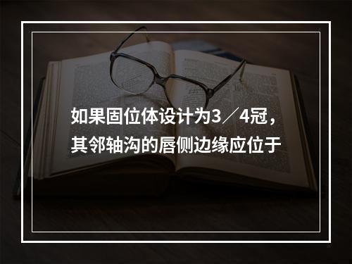 如果固位体设计为3／4冠，其邻轴沟的唇侧边缘应位于