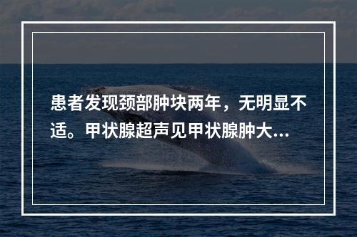 患者发现颈部肿块两年，无明显不适。甲状腺超声见甲状腺肿大回声