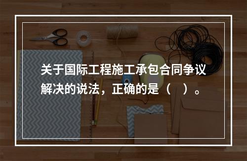 关于国际工程施工承包合同争议解决的说法，正确的是（　）。