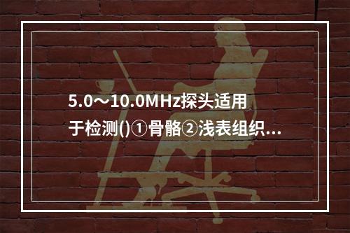 5.0～10.0MHz探头适用于检测()①骨骼②浅表组织③肌