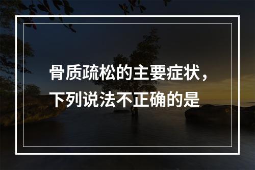 骨质疏松的主要症状，下列说法不正确的是