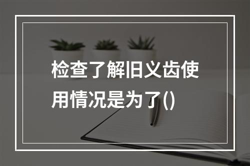 检查了解旧义齿使用情况是为了()