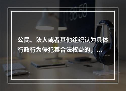 公民、法人或者其他组织认为具体行政行为侵犯其合法权益的，直接