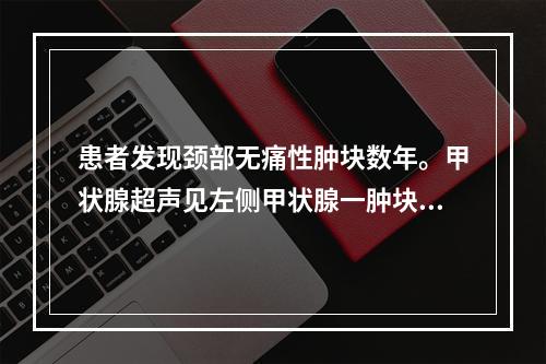 患者发现颈部无痛性肿块数年。甲状腺超声见左侧甲状腺一肿块，如