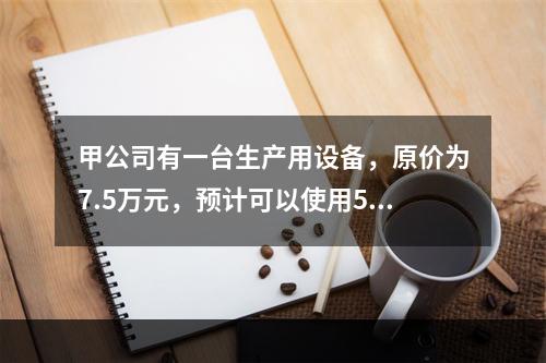 甲公司有一台生产用设备，原价为7.5万元，预计可以使用5年，