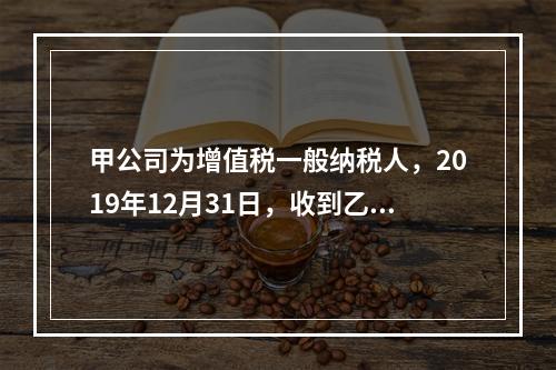 甲公司为增值税一般纳税人，2019年12月31日，收到乙公司