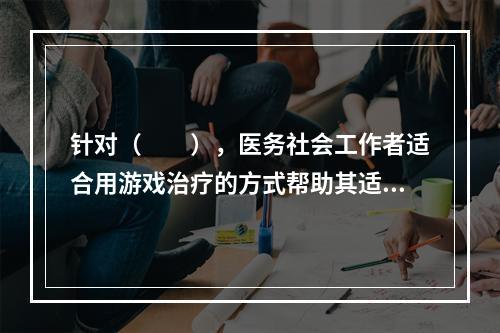 针对（　　），医务社会工作者适合用游戏治疗的方式帮助其适应医