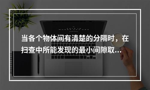 当各个物体间有清楚的分隔时，在扫查中所能发现的最小间隙取决于