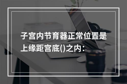 子宫内节育器正常位置是上缘距宫底()之内：