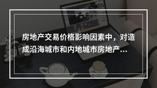 房地产交易价格影响因素中，对造成沿海城市和内地城市房地产价格