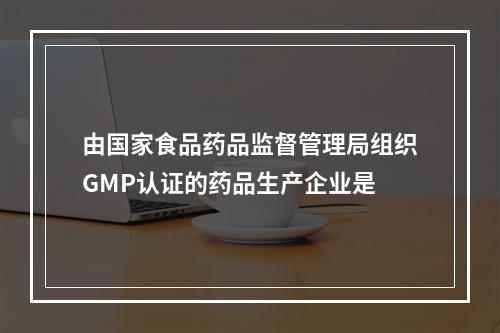 由国家食品药品监督管理局组织GMP认证的药品生产企业是