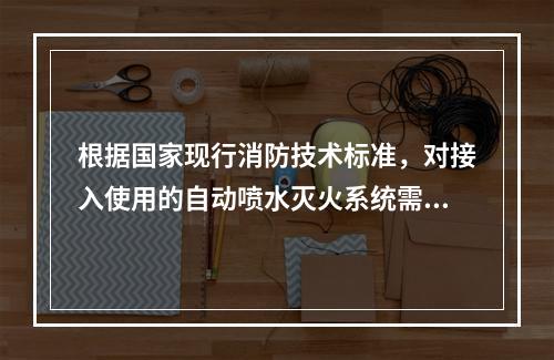 根据国家现行消防技术标准，对接入使用的自动喷水灭火系统需要每