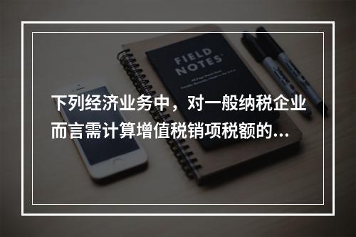 下列经济业务中，对一般纳税企业而言需计算增值税销项税额的有（