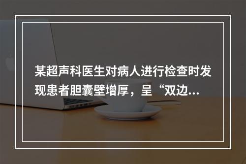 某超声科医生对病人进行检查时发现患者胆囊壁增厚，呈“双边”征