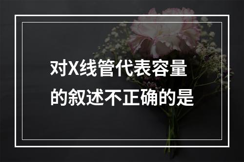 对X线管代表容量的叙述不正确的是