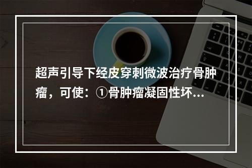 超声引导下经皮穿刺微波治疗骨肿瘤，可使：①骨肿瘤凝固性坏死，