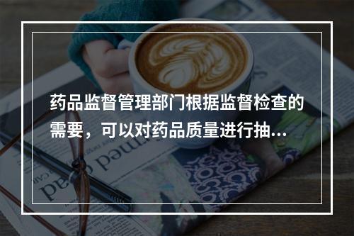 药品监督管理部门根据监督检查的需要，可以对药品质量进行抽查检