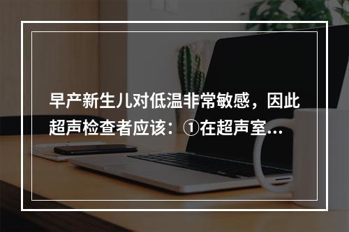 早产新生儿对低温非常敏感，因此超声检查者应该：①在超声室内装