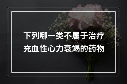 下列哪一类不属于治疗充血性心力衰竭的药物